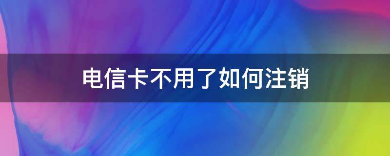 电信卡不用了如何注销 电信卡不用怎么注销掉