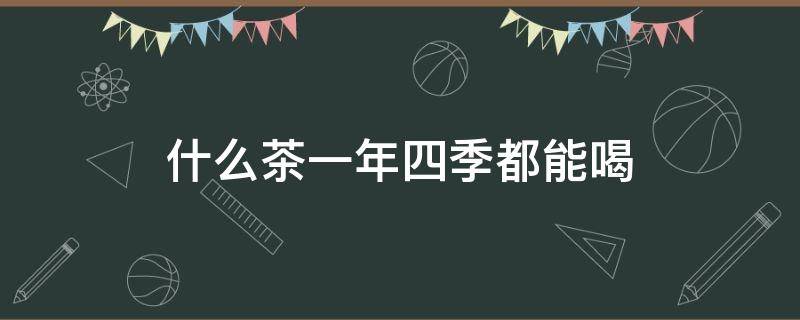 什么茶一年四季都能喝 什么茶可以一年四季喝