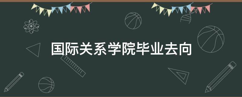 国际关系学院毕业去向（北京国际关系学院毕业去向）