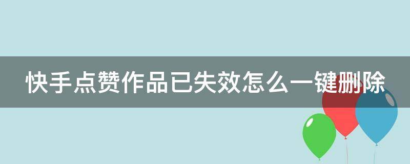 快手点赞作品已失效怎么一键删除（快手点赞作品失效怎么全部删除）