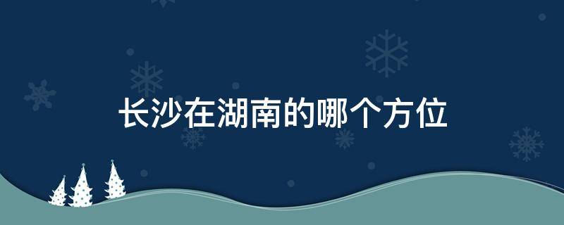 长沙在湖南的哪个方位（长沙是哪个方位）