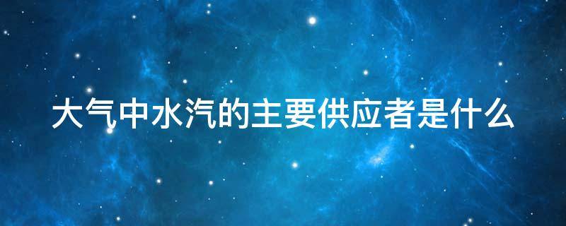 大气中水汽的主要供应者是什么 大气中水汽的主要供应者是哪儿