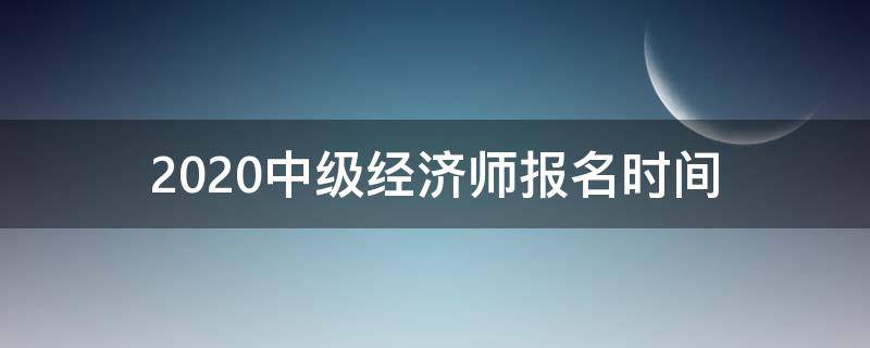 2020中级经济师报名时间（2020中级经济师报名时间大概是什么时候）