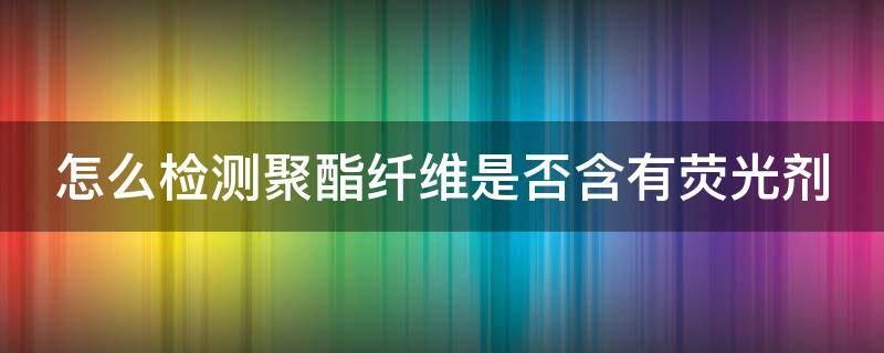 怎么检测聚酯纤维是否含有荧光剂 怎么看聚酯纤维面料的质量