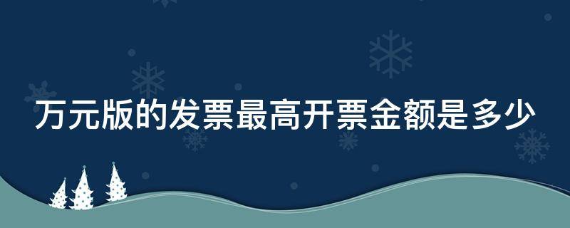 万元版的发票最高开票金额是多少（万元版发票最高开多少少金额）