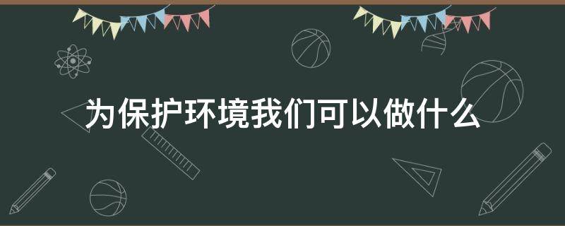 为保护环境我们可以做什么（为了保护环境我们可以做些啥）