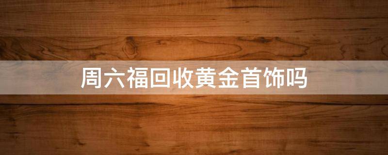 周六福回收黄金首饰吗 周六福回收黄金首饰吗2020年10月8日回收的多少钱一克