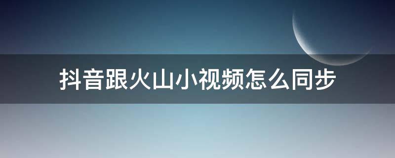 抖音跟火山小视频怎么同步 火山小视频怎么同步抖音短视频