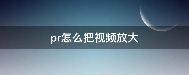 pr怎么把视频放大（pr怎么把视频放大观看）