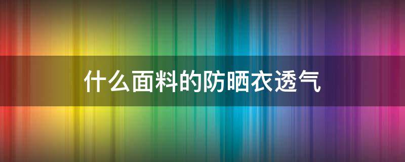 什么面料的防晒衣透气（什么面料的防晒衣透气性好）