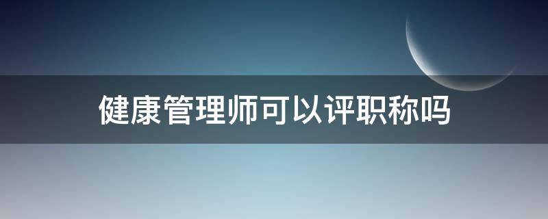 健康管理师可以评职称吗（健康管理师可以作为职称吗）