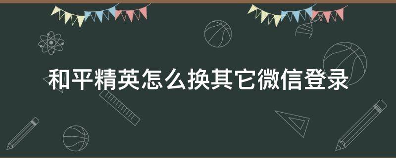 和平精英怎么换其它微信登录 和平精英怎么切换其他微信号登录