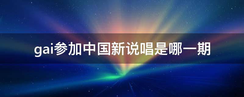 gai参加中国新说唱是哪一期 gai在中国新说唱第几期