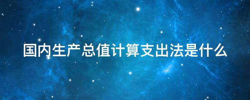 国内生产总值计算支出法是什么 国内生产总值计算支出法是什么