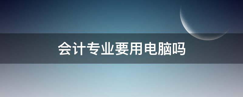 会计专业要用电脑吗（会计学专业要用电脑吗）