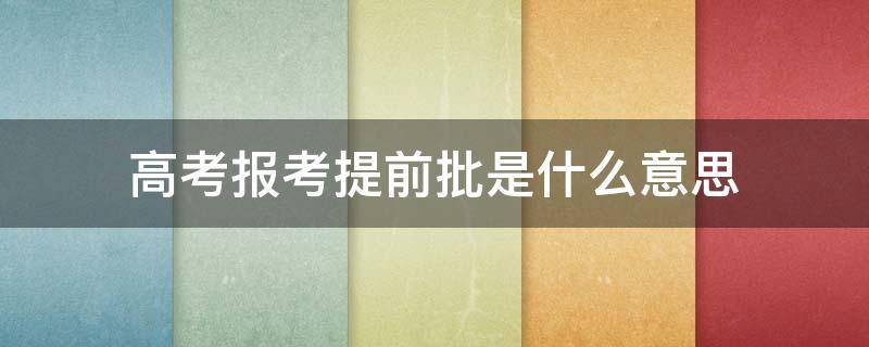 高考报考提前批是什么意思 高考什么叫做提前批