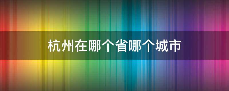 杭州在哪个省哪个城市（杭州在哪个省份哪个市）