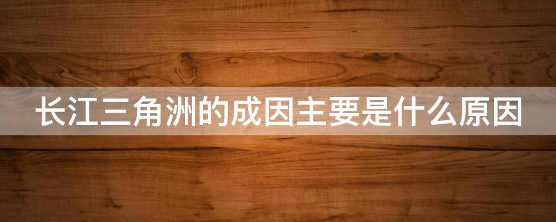 长江三角洲的成因主要是什么原因（长江三角洲的形成主要是由于什么）