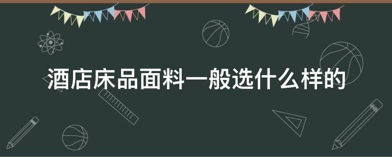 酒店床品面料一般选什么样的（酒店床品一般用什么面料）