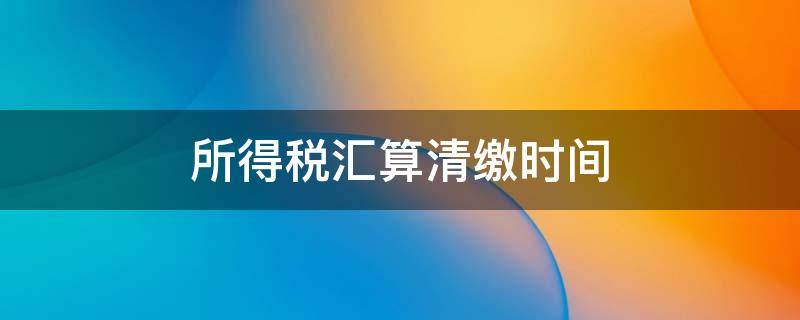 所得税汇算清缴时间（2022年企业所得税汇算清缴时间）