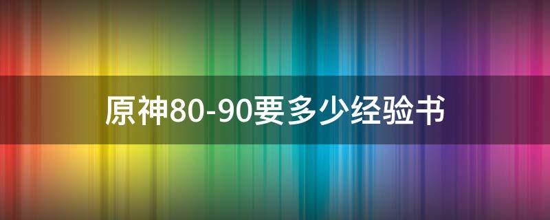 原神80-90要多少经验书 原神1-80要多少经验书