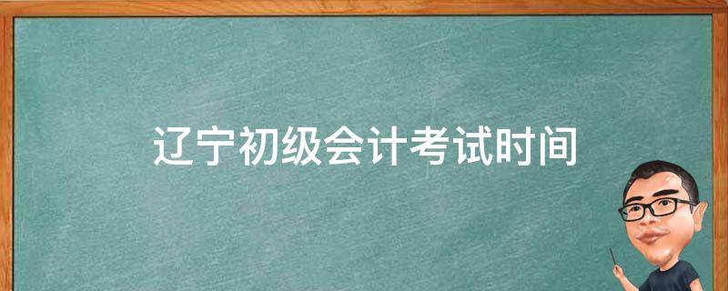 辽宁初级会计考试时间 辽宁初级会计考试时间几点开始考