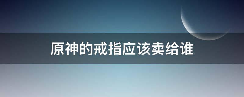 原神的戒指应该卖给谁 原神将戒指卖给谁