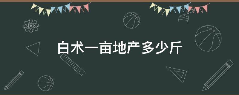 白术一亩地产多少斤 白术一亩地产多少斤籽