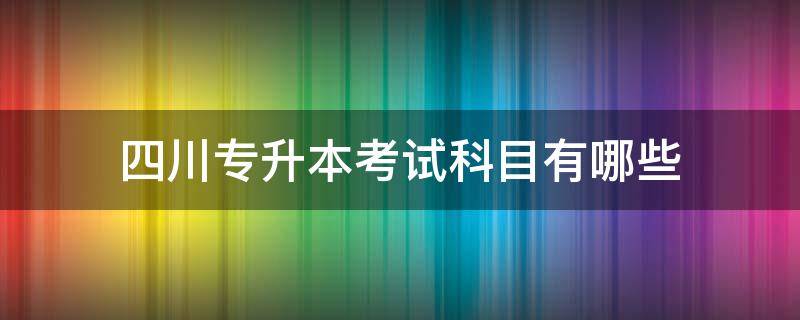 四川专升本考试科目有哪些 四川专升本考哪几科