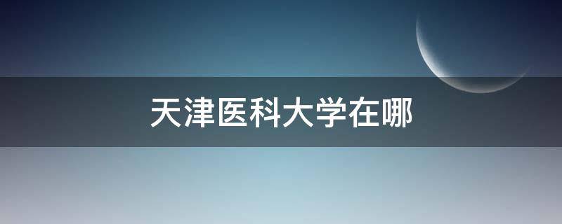 天津医科大学在哪 天津医科大学在哪个位置