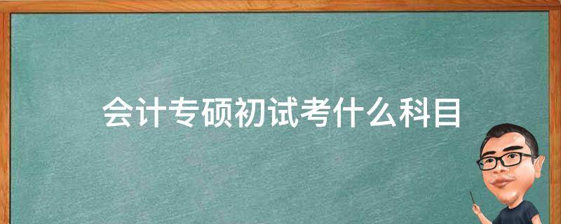 会计专硕初试考什么科目（会计专硕初试考什么科目什么内容）