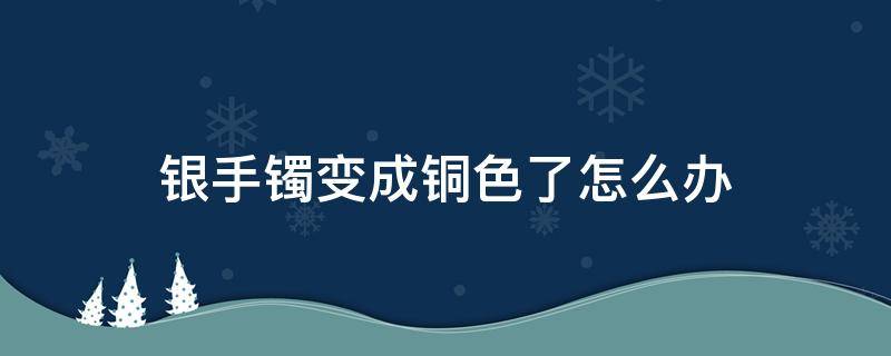 银手镯变成铜色了怎么办 银手镯戴了变铜色是怎么了