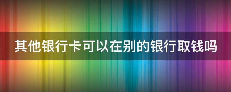 其他银行卡可以在别的银行取钱吗（其他银行的银行卡可以在atm取钱吗）