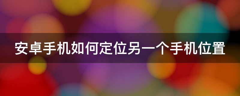 安卓手机如何定位另一个手机位置 安卓手机如何定位另一个手机位置信息