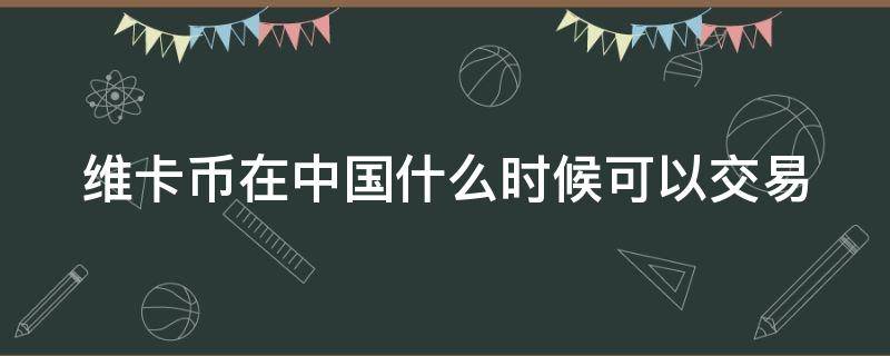 维卡币在中国什么时候可以交易（维卡币什么时间上市交易）