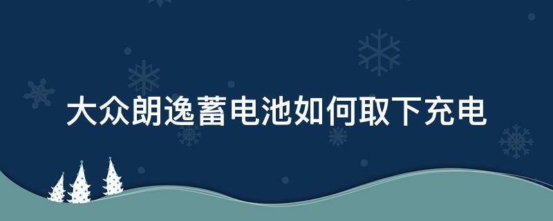 大众朗逸蓄电池如何取下充电 大众朗逸电瓶拆卸教程