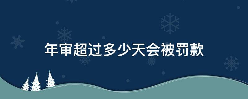 年审超过多少天会被罚款 超过年审多少时间被罚款