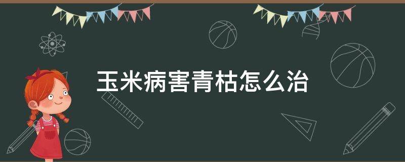 玉米病害青枯怎么治（玉米青枯病最好的治疗方法）