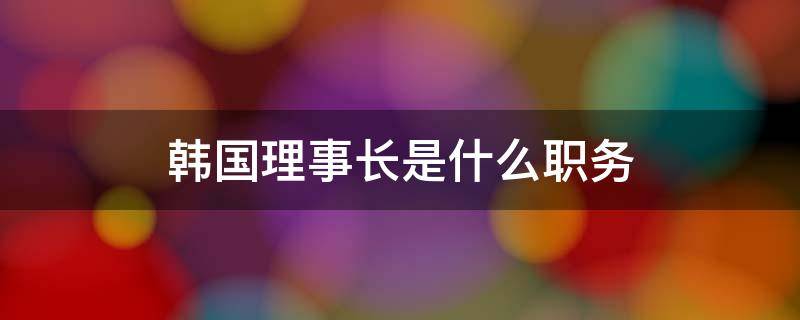 韩国理事长是什么职务（韩国理事长是什么职务学校）