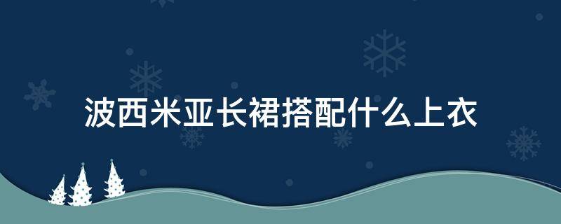 波西米亚长裙搭配什么上衣 波西米亚长裙最好搭配