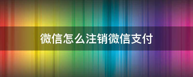 微信怎么注销微信支付 微信怎么注销微信支付密码