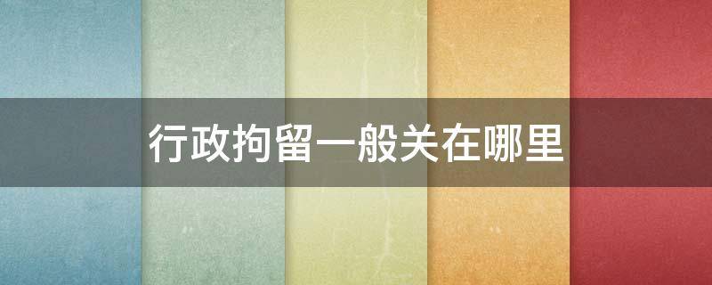 行政拘留一般关在哪里 行政拘留都是关在哪里