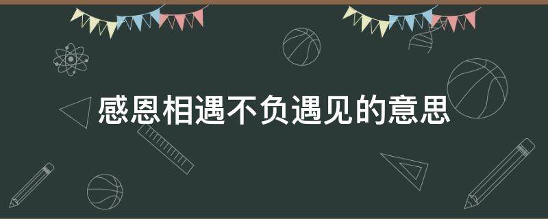 感恩相遇不负遇见的意思（感恩遇见,不负遇见是什么意思）