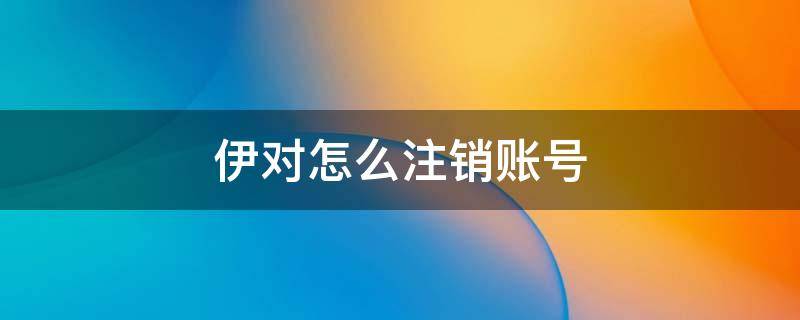 伊对怎么注销账号 伊对怎么注销账号才没有信息提示