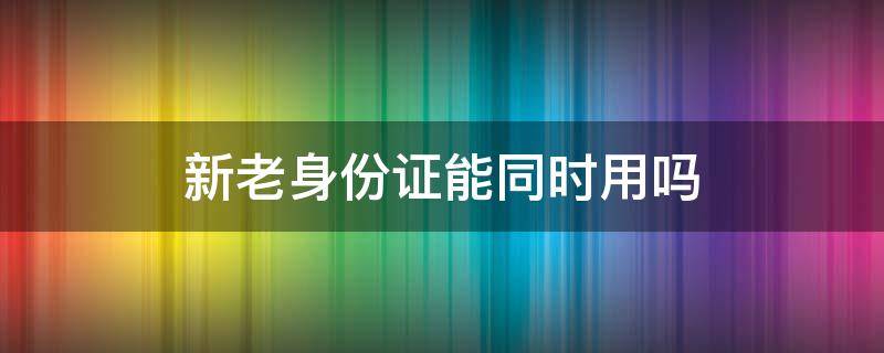 新老身份证能同时用吗 新老身份证能同时用吗银行业务办卡等