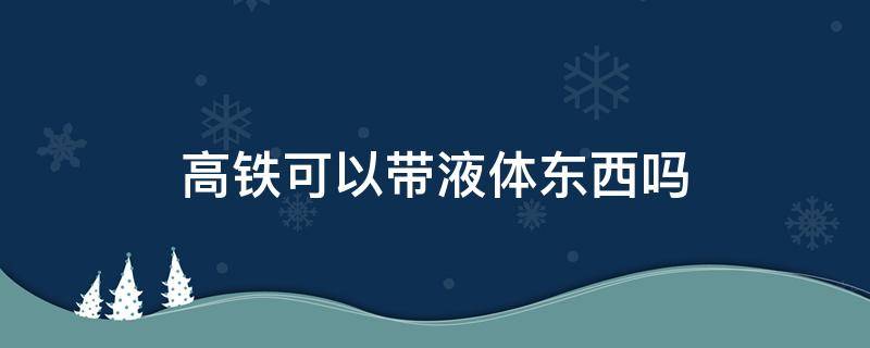 高铁可以带液体东西吗（高铁上液体可以带吗）