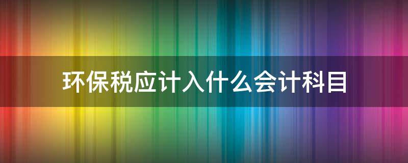 环保税应计入什么会计科目 环保税计入哪个会计科目