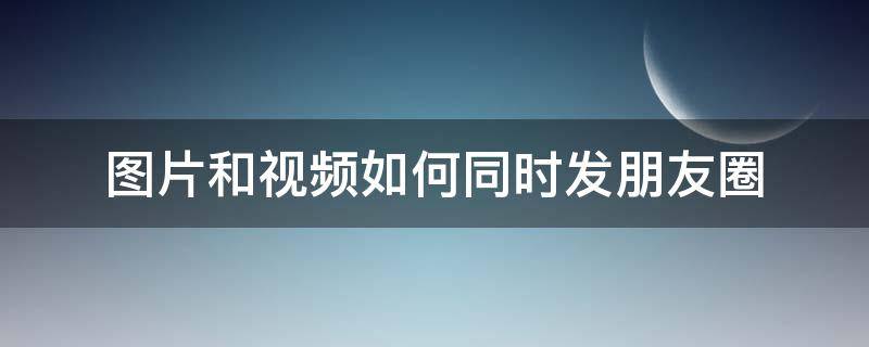 图片和视频如何同时发朋友圈（如何把视频和图片同时发朋友圈）