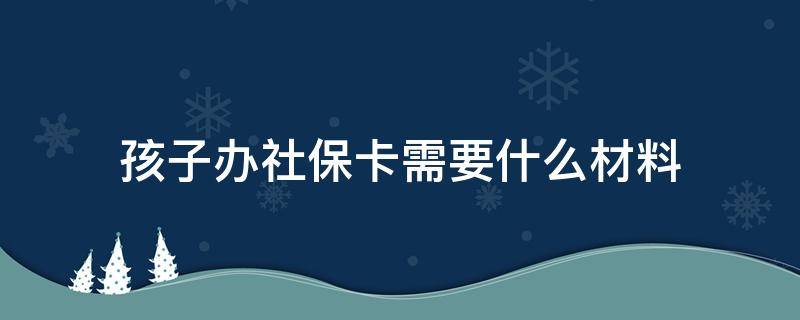 孩子办社保卡需要什么材料（给孩子办社保卡需要什么资料）