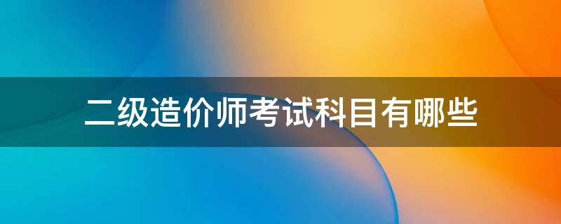 二级造价师考试科目有哪些 二级造价师考试科目有哪些内容